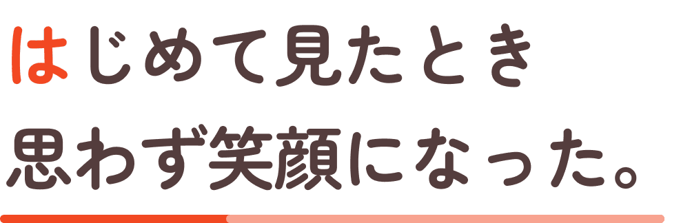 はじめて見たとき、思わず笑顔になった。